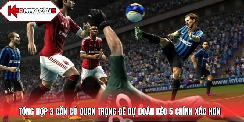 Tổng hợp 3 căn cứ quan trọng để dự đoán kèo 5 chính xác hơn
